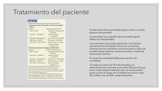 Tratamiento del paciente
◦ El tratamiento de la pancreatitis aguda cubre un amplio
espectro de gravedad.
◦ Los pacientes con sospecha de pancreatitis aguda
deben ser hospitalizados.
◦ Los que tienen pancreatitis aguda leve casi siempre
permanecen en el hospital menos de una semana,
mientras que los que tienen una forma grave y crítica de
la enfermedad requieren muchas semanas o meses de
tratamiento intensivo.
◦ El riesgo de mortalidad refleja este espectro de
mortalidad.
◦ El riesgo es menor de 1% entre aquellos con
enfermedad leve, aumenta a cerca del 10% para los que
tienen enfermedad moderada, pero en la pancreatitis
grave y crítica el riesgo de mortalidad es mucho mayor
(20 a 40% y más de 50%, respectivamente).
 