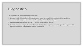 Diagnostico
◦ El diagnóstico de la pancreatitis aguda requiere:
1. La presencia de dolor abdominal consistente con esta enfermedad (inicio agudo de dolor epigástrico
constante e intenso que a menudo se irradia hacia la parte media de la espalda)
2. Elevación de amilasa o lipasa séricas (> 3 veces el límite superior normal).
3. Las imágenes (casi siempre CT con medio de contraste) sólo se requieren para el diagnostico de pancreatitis
aguda cuando no se cumplen estos criterios diagnósticos.
 