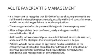 ACUTE PANCREATITIS MANAGEMENT
• It is important to recognize that 85–90% of cases of acute pancreatitis are
self-limited and subside spontaneously, usually within 3–7 days after onset,
and do not exhibit organ failure or local complications.
• The management of acute pancreatitis begins in the emergency ward.
• After a diagnosis has been confirmed, early and aggressive fluid
resuscitation is critical.
• Additionally, intravenous analgesics are administered, severity is assessed,
and a search for etiologies that may impact acute care is begun.
• Patients who do not respond to aggressive fluid resuscitation in the
emergency ward should be considered for admission to a step-down or
intensive care unit for aggressive fluid resuscitation, hemodynamic
monitoring, and management of any organ failure.
 