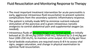 Fluid Resuscitation and Monitoring Response to Therapy
• The most important treatment intervention for acute pancreatitis is
early, aggressive intravenous fluid resuscitation to prevent systemic
complications from the secondary systemic inflammatory response.
• The patient is initially made NPO to minimize nutrient-induced
stimulation of the pancreas and is given intravenous narcotic
analgesics to control abdominal pain and supplemental oxygen (as
needed).
• Intravenous fluids of lactated Ringer’s or normal saline are initially
bolused at 15–20 mL/kg (1050–1400 mL), followed by 2–3 mL/kg per
hour (200–250 mL/h), to maintain urine output >0.5 mL/kg per hour.
• Serial bedside evaluations are required every 6–8 h to assess vital
signs, oxygen saturation, and change in physical examination to
optimize fluid resuscitation.
 