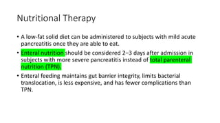 Nutritional Therapy
• A low-fat solid diet can be administered to subjects with mild acute
pancreatitis once they are able to eat.
• Enteral nutrition should be considered 2–3 days after admission in
subjects with more severe pancreatitis instead of total parenteral
nutrition (TPN).
• Enteral feeding maintains gut barrier integrity, limits bacterial
translocation, is less expensive, and has fewer complications than
TPN.
 