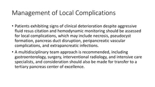 Management of Local Complications
• Patients exhibiting signs of clinical deterioration despite aggressive
fluid resus citation and hemodynamic monitoring should be assessed
for local complications, which may include necrosis, pseudocyst
formation, pancreas duct disruption, peripancreatic vascular
complications, and extrapancreatic infections.
• A multidisciplinary team approach is recommended, including
gastroenterology, surgery, interventional radiology, and intensive care
specialists, and consideration should also be made for transfer to a
tertiary pancreas center of excellence.
 
