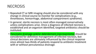 NECROSIS
• Repeated CT or MRI imaging should also be considered with any
change in clinical course to monitor for complications (e.g.,
thromboses, hemorrhage, abdominal compartment syndrome).
• In general, sterile necrosis is most often managed conservatively
unless complications arise. Once a diagnosis of infected necrosis is
established and an organism identified, targeted antibiotics should be
instituted.
• Pancreatic drainage and/or debridement (necrosectomy) should be
considered for definitive management of infected necrosis, but
clinical decisions are ultimately influenced by the clinical response
since almost two-thirds of patients respond to antibiotic treatment
with or without percutaneous drainage.
 