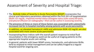 Assessment of Severity and Hospital Triage:
• The Bedside Index of Severity in Acute Pancreatitis (BISAP) incorporates five
clinical and laboratory parameters obtained within the first 24 h of hospitalization
(BUN >25 mg/dL, impaired mental status (Glasgow coma scale score] 60 years,
and pleural effusion on radiography—that can be useful in assessing severity.
• The presence of three or more of these factors was associated with substantially
increased risk for in-hospital mortality among patients with acute pancreatitis.
• In addition, an elevated hematocrit >44% and admission BUN >22 mg/dL are also
associated with more severe acute pancreatitis.
• Incorporating these indices with the overall patient response to initial fluid
resuscitation in the emergency ward can be useful at triaging patients to the
appropriate hospital acute care setting.
• In general, patients with lower BISAP scores, hematocrits, and admission BUNs
tend to respond to initial management and can be safely triaged to a regular
hospital ward for ongoing care.
 