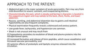 APPROACH TO THE PATIENT:
• Abdominal pain is the major symptom of acute pancreatitis. Pain may vary from
mild discomfort to severe, constant, and incapacitating distress.
• Characteristically, the pain, which is steady and boring in character, is located in
the epigastrium region and may radiate to the back, chest, flanks, and lower
abdomen.
• Nausea, vomiting, and abdominal distention due to gastric and intestinal
hypomotility are also frequent complaints.
• Physical examination frequently reveals a distressed and anxious patient.
• Low-grade fever, tachycardia, and hypotension are common.
• Shock is not unusual and may result from
(1) hypovolemia secondary to exudation of blood and plasma proteins into the
retroperitoneal space;
(2) increased formation and release of kinin peptides, which cause vasodilation and
increased vascular permeability; and
(3) systemic effects of proteolytic and lipolytic enzymes released into the
circulation.
 