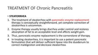 TREATMENT OF Chronic Pancreatitis
• STEATORRHEA
1. The treatment of steatorrhea with pancreatic enzyme replacement
therapy is conceptually straightforward, yet complete correction of
steatorrhea is uncommon.
2. Enzyme therapy usually brings diarrhea under control and restores
absorption of fat to an acceptable level and affects weight gain.
3. Thus, pancreatic enzyme replacement is the cornerstone of therapy.
4. In treating steatorrhea, it is important to use a potent pancreatic
formulation that will deliver sufficient lipase into the duodenum to
correct maldigestion and decrease steatorrhea.
 