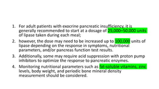 1. For adult patients with exocrine pancreatic insufficiency, it is
generally recommended to start at a dosage of 25,000–50,000 units
of lipase taken during each meal;
2. however, the dose may need to be increased up to 100,000 units of
lipase depending on the response in symptoms, nutritional
parameters, and/or pancreas function test results.
3. Additionally, some may require acid suppression with proton pump
inhibitors to optimize the response to pancreatic enzymes.
4. Monitoring nutritional parameters such as fat-soluble vitamins, zinc
levels, body weight, and periodic bone mineral density
measurement should be considered.
 