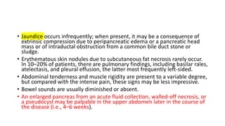 • Jaundice occurs infrequently; when present, it may be a consequence of
extrinsic compression due to peripancreatic edema or a pancreatic head
mass or of intraductal obstruction from a common bile duct stone or
sludge.
• Erythematous skin nodules due to subcutaneous fat necrosis rarely occur.
In 10–20% of patients, there are pulmonary findings, including basilar rales,
atelectasis, and pleural effusion, the latter most frequently left-sided.
• Abdominal tenderness and muscle rigidity are present to a variable degree,
but compared with the intense pain, these signs may be less impressive.
• Bowel sounds are usually diminished or absent.
• An enlarged pancreas from an acute fluid collection, walled-off necrosis, or
a pseudocyst may be palpable in the upper abdomen later in the course of
the disease (i.e., 4–6 weeks).
 