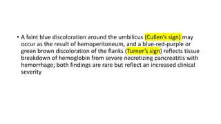 • A faint blue discoloration around the umbilicus (Cullen’s sign) may
occur as the result of hemoperitoneum, and a blue-red-purple or
green brown discoloration of the flanks (Turner’s sign) reflects tissue
breakdown of hemoglobin from severe necrotizing pancreatitis with
hemorrhage; both findings are rare but reflect an increased clinical
severity
 