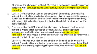 1. CT scan of the abdomen without IV contrast performed on admission for
a patient with acute gallstone pancreatitis, showing mild peripancreatic
stranding.
2. Contrast-enhanced CT scan of the abdomen performed on the same
patient 1 week after admission shows extensive intrapancreatic necrosis,
evidenced by the lack of contrast enhancement in the pancreatic body
with very minimal enhancement noted at the distal most aspect of the
pancreatic tail.
3. Contrast-enhanced CT scan of the abdomen performed on the same
patient 2 weeks after admission demonstrates a semiorganized,
heterogeneous fluid collection, referred to as an acute necrotic
collection. On this image, a small area of viable pancreatic parenchyma is
seen at the tail of the pancreas.
4. Contrast-enhanced CT scan of the abdomen performed on the same
patient 5 weeks after admission demonstrates a well-encapsulated fluid
collection, essentially replacing the pancreas, referred to as walled-off
necrosis.
 