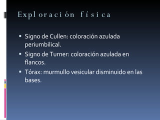 Exploración física Signo de Cullen: coloración azulada periumbilical. Signo de Turner: coloración azulada en flancos. Tórax: murmullo vesicular disminuido en las bases. 