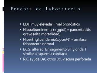 Pruebas de Laboratorio LDH muy elevada = mal pronóstico Hipoalbuminemia (< 3g/dl) = pancretatitis grave (alta mortalidad) Hipertrigliceridemia(15-20%) = amilasa falsamente normal ECG: alterac. En segmento ST y onda T similar a isquemia cardíaca RX: ayuda D/C otros Dx: viscera perforada 