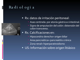 Radiologia Rx: datos de irritación peritoneal: Asas centinela: por atonía gástrica e intestinal. Signo de amputación del colón: distensión del colon transverso. Rx. Calcificaciones en: Hipocondrio derecho= origen biliar Area pancreática= pancreatitis crónica Zona renal= hiperparatiroidismo US: Información sobre origen litiásico  