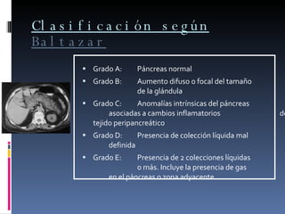 Clasificación según  Baltazar Grado A: Páncreas normal Grado B:  Aumento difuso o focal del tamaño  de la glándula Grado C: Anomalías intrínsicas del páncreas  asociadas a cambios inflamatorios  del tejido peripancreático Grado D: Presencia de colección líquida mal  definida Grado E:  Presencia de 2 colecciones líquidas  o más. Incluye la presencia de gas  en el páncreas o zona adyacente 