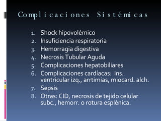 Complicaciones Sistémicas Shock hipovolémico Insuficiencia respiratoria Hemorragia digestiva Necrosis Tubular Aguda Complicaciones hepatobiliares Complicaciones cardíacas:  ins. ventricular izq., arrtimias, miocard. alch. Sepsis Otras: CID, necrosis de tejido celular subc., hemorr. o rotura esplénica. 