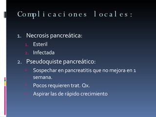 Complicaciones locales: Necrosis pancreática: Esteril Infectada Pseudoquiste pancreático: Sospechar en pancreatitis que no mejora en 1 semana. Pocos requieren trat. Qx. Aspirar las de rápido crecimiento 
