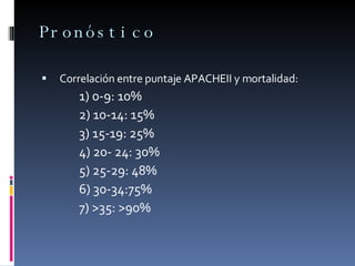 Pronóstico    Correlación entre puntaje APACHEII y mortalidad:  1) 0-9: 10%  2) 10-14: 15%  3) 15-19: 25%  4) 20- 24: 30% 5) 25-29: 48%  6) 30-34:75%  7) >35: >90%  