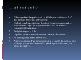 Tratamiento El la mayoría de los pacientes 85 a 90% la pancreatitis cura 3 a 7 días después de iniciado el tratamiento. El objetivo del tratamiento es disminuir la secreción pancreática  y esencialmente dejar que el páncreas descanse, las medidas convencionales consisten: Analgésicos para el dolor. Líquidos  para mantener el volumen intravascular normal. No dar ningún alimento por vía oral. Aspiración nasogástrica para disminuir la secreción de gastrina  en el estómago y evitar que el contenido gástrico pase a duodeno (este ultimo es electivo). 