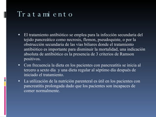 Tratamiento El tratamiento antibiótico se emplea para la infección secundaria del tejido pancreático como necrosis, flemon, pseudoquiste, o por la obstrucción secundaria de las vías biliares donde el tratamiento antibiótico es importante para disminuir la mortalidad, una indicación absoluta de antibiótico es la presencia de 3 criterios de Ramson positivos. Con frecuencia la dieta en los pacientes con pancreatitis se inicia al tercero a sexto día  y una dieta regular al séptimo día después de iniciado el tratamiento. La utilización de la nutrición parenteral es útil en los pacientes con pancreatitis prolongada dado que los pacientes son incapaces de comer normalmente. 