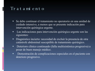 Tratamiento Se debe continuar el tratamiento no operatorio en una unidad de cuidado intensivo, a menos que se presente indicación para intervención quirúrgica urgente.  Las indicaciones para intervención quirúrgica urgente son las siguientes:  Diagnóstico incierto: necesidad de excluir la presencia de otra catástrofe abdominal susceptible de tratamiento quirúrgico.  Deterioro clínico continuado (falla multisistémica progresiva) a pesar de buen manejo médico.     Demostración de complicaciones especiales en el paciente con deterioro progresivo. 