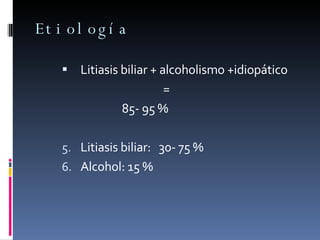 Etiología Litiasis biliar + alcoholismo +idiopático   = 85- 95 % Litiasis biliar:  30- 75 % Alcohol: 15 % 
