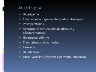 Etiología Hiperlipemia Colagiopancretografía retrógrada endoscópica Postoperatorios Alteraciones estructurales duodenales y biliopancreaticas Hiperparatiroidismo Traumatismos abdominales Fármacos Hereditarios Otros: vasculitis, ifecciones, parásitos, embarazo 