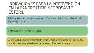 INDICACIONES PARA LA INTERVENCIÓN
EN LA PANCREATITIS NECROSANTE
ESTÉRIL
Salida gástrica continua, obstrucción intestinal o biliar debido al
efecto de masa
Síntomas persistentes >8sem
Sx del conducto desconectado (transección completa del conducto
pancreático) con persistencia de colección sintomática
 