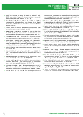 ARCHIVOS DE MEDICINA
ISSN 1698-9465
2018
Vol.14 No.1:4
doi:10.3823/1380
10 Este artículo esta disponible en: www.archivosdemedicina.com
20	 Pomaa EM, Olascoaga FZ, Petrovc SM, Sotod NS, Santosa LC, et al.
(2013) Recomendaciones para el manejo en cuidados intensivos de
la pancreatitis aguda. Med Intensiva 37: 163-179.
21	 Banks PA, Bollen TL, Derveni , Johnson CD, Sarr MG, et al. (2012)
Classification of acute pancreatitis 2012: revision of the Atlanta
classification and definitions by international consensus. BMJ Glob
Salud 62: 102–111.
22	 Sarr MG (2013) 2012 revision of the Atlanta classification of acute
pancreatitis. Pol Arch Intern Med 123: 118-124.
23	 Maraví-Pomaa E, Patchen D, Forsmarkc EC, Layer P, Lévye P, et
al. (2014) Clasificación internacional y multidisciplinaria de la
pancreatitis aguda: Edición espa˜nola 2013. Med Intensiva 38: 211-217.
24	 Surco Y, Mercado H, Pinto J, Piscoya A (2012) Predicción precoz de
severidad en pancreatitis aguda. Rev Gastroenterol Peru 32: 241-250.
25	 Pérez Campos A, Paredes Bravo E, Prochazka Zarat R, Bussalleu A,
Pinto Valdivia J, et al. (2015) BISAP-O y APACHE-O: Utilidad en la
predicción de severidad en la pancreatitis aguda según la clasificación
modificada de Atlanta. Rev Gastroenterol Peru 35: 15-24.
26	 Ledesma-Heyer JP, Arias Amara J (2009) Pancreatitis aguda. Med Int
Mex 25: 285-294.
27	 Beduschi MG, Mello Parizi AL, Von-Mühlen B, Franzon O (2016) The
panc 3 score predicting severity of acute pancreatitis. Arq Bras Cir
Dig 29: 5-8.
28	 Aggarwal A, Manrai M, Kochhar R (2014) Fluid resuscitation in acute
pancreatitis. World J Gastroentero 20: 18092-18103.
29	 Harrison D, D'Amigo G, Singer M (2007) The pancreatitis outcome
prediction (POP) score: A new prognostic index for patients with
severe acute pancreatitis. Crit Care Med 35: 1703-1708.
30	 Dellinge EP, Forsmark CE, Layer P, Lévy P, Maraví-Poma E, et al. (2012)
Determinant-based classification of acute pancreatitis severity: An
international multidisciplinary consultation. Ann Surg 256: 875-880.
31	 Chen C, Huang Z, Li H, Song B, Yuan F (2017) Evaluation of
extrapancreatic inflammation on abdominal computed tomography
as an early predictor of organ failure in acute pancreatitis as defined
by the revised Atlanta classification. Medicine 95: 1-7.
32	 Yuanyuan L, Ying Z, Feng L, Renyong G (2017) Comparison of the
prognostic values of inﬂammation markers in patients with acute
pancreatitis: A retrospective cohort study. BMJ Open 7: 1-8.
33	 Basurto Ona X, Rigau Comas D, Urrútia G (2013) Opioids for acute
pancreatitis pain (Review). Revisión Cochrane 26: 1-45.
34	 Srinivasan G, Venkatakrishnan L, Sambandam S, Singh G, Kaur M, et
al. (2016) Current concepts in the management of acute pancreatitis.
J Family Med Care Prim 5: 752-758.
35	 Horibe M, Nishizawa T, Suzuki H, Minami K, Yahagi N, et al. Timing of
oral refeeding in acute pancreatitis: A systematic review and meta-
analysis. United European Gastroenterol J 4: 725-732.
36	 Hegazi RA, DeWitt T (2014) Enteral nutrition and immune modulation
of acute pancreatitis. World J Gastroenterol 20: 16101-16105.
37	 Oláh A, Romics L (2014) Enteral nutrition in acute pancreatitis: A
review of the current evidence. World J Gastroenterol 20: 16123-
16131.
38	 Khamaysi I, Singh P, Nasser S, Awad H, Chowers Y, et al. (2017) The
role of heparanase in the pathogenesis of acute pancreatitis: A
potential therapeutic target. Sci Rep 7: 1-11.
39	 Das SLM, Kennedy JIC, Murphy R, Phillips ARJ, Windsor A, et al.
(2014) Relationship between the exocrine and endocrine pancreas
after acute pancreatitis. World J Gastroenterol 20: 17196-17205.
40	 Enver Z (2014) Treatment of severe acute pancreatitis and its
complications. World J Gastroenterol 20: 13879-13892.
41	 Cimavilla Romáan M, Vallecillo Sande MA, Torres Yuste R (2017)
Hematoma gástrico intramural en el contexto de una pancreatitis
aguda. Rev Esp Enferm Dig 109: 170.
42	 Testoni PA (2014) Acute recurrent pancreatitis: Etiopathogenesis,
diagnosis and treatment. World J Gastroenterol 20: 16891-16901.
 