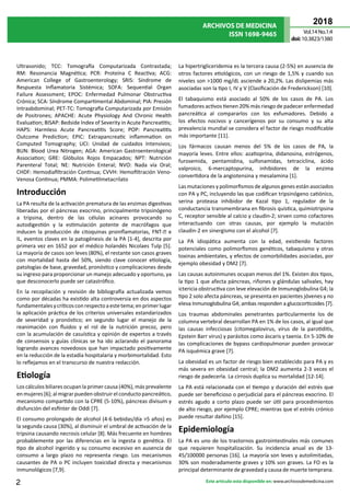 ARCHIVOS DE MEDICINA
ISSN 1698-9465
2018
Vol.14 No.1:4
doi:10.3823/1380
2 Este artículo esta disponible en: www.archivosdemedicina.com
Ultrasonido; TCC: Tomografía Computarizada Contrastada;
RM: Resonancia Magnética; PCR: Proteína C Reactiva; ACG:
American College of Gastroenterology; SRIS: Síndrome de
Respuesta Inflamatoria Sistémica; SOFA: Sequential Organ
Failure Assessment; EPOC: Enfermedad Pulmonar Obstructiva
Crónica; SCA: Síndrome Compartimental Abdominal; PIA: Presión
Intraabdominal; PET-TC: Tomografía Computarizada por Emisión
de Positrones; APACHE: Acute Physiology And Chronic Health
Evaluation; BISAP: Bedside Index of Severity in Acute Pancreatitis;
HAPS: Harmless Acute Pancreatitis Score; POP: Pancreatitis
Outcome Prediction; EPIC: Extrapancreatic inflammation on
Computed Tomography; UCI: Unidad de cuidados Intensivos;
BUN: Blood Urea Nitrogen; AGA: American Gastroenterological
Association; GRE: Glóbulos Rojos Empacados; NPT: Nutrición
Parenteral Total; NE: Nutrición Enteral; NVO: Nada vía Oral;
CHDF: Hemodiafiltración Continua; CVVH: Hemofiltración Veno-
Venosa Continua; PMMA: Polimetilmetacrilato
Introducción
La PA resulta de la activación prematura de las enzimas digestivas
liberadas por el páncreas exocrino, principalmente tripsinógeno
a tripsina, dentro de las células acinares provocando su
autodigestión y la estimulación potente de macrófagos que
inducen la producción de citoquinas proinflamatorias, FNT- e
IL, eventos claves en la patogénesis de la PA [1-4], descrita por
primera vez en 1652 por el médico holandés Nicolaes Tulp [5].
La mayoría de casos son leves (80%), el restante son casos graves
con mortalidad hasta del 50%, siendo clave conocer etiología,
patologías de base, gravedad, pronóstico y complicaciones desde
su ingreso para proporcionar un manejo adecuado y oportuno, ya
que desconocerlo puede ser catastrófico.
En la recopilación y revisión de bibliografía actualizada vemos
como por décadas ha existido alta controversia en dos aspectos
fundamentalesycríticosconrespectoaestetema;enprimerlugar
la aplicación práctica de los criterios universales estandarizados
de severidad y pronóstico; en segundo lugar el manejo de la
reanimación con fluidos y el rol de la nutrición precoz, pero
con la acumulación de casuística y opinión de expertos a través
de consensos y guías clínicas se ha ido aclarando el panorama
logrando avances novedosos que han impactado positivamente
en la reducción de la estadía hospitalaria y morbimortalidad. Esto
lo reflejamos en el transcurso de nuestra redacción.
Etiología
Los cálculos biliares ocupan la primer causa (40%), más prevalente
enmujeres[6];almigrarpuedenobstruirelconductopancreático,
mecanismo compartido con la CPRE (5-10%), páncreas divisum y
disfunción del esfínter de Oddi [7].
El consumo prolongado de alcohol (4-6 bebidas/día >5 años) es
la segunda causa (30%), al disminuir el umbral de activación de la
tripsina causando necrosis celular [8]. Más frecuente en hombres
probablemente por las diferencias en la ingesta o genética. El
tipo de alcohol ingerido y su consumo excesivo en ausencia de
consumo a largo plazo no representa riesgo. Los mecanismos
causantes de PA o PC incluyen toxicidad directa y mecanismos
inmunológicos [7,9].
La hipertrigliceridemia es la tercera causa (2-5%) en ausencia de
otros factores etiológicos, con un riesgo de 1,5% y cuando sus
niveles son >1000 mg/dL asciende a 20,2%. Las dislipemias más
asociadas son la tipo I, IV y V (Clasificación de Frederickson) [10].
El tabaquismo está asociado al 50% de los casos de PA. Los
fumadores activos tienen 20% más riesgo de padecer enfermedad
pancreática al compararlos con los exfumadores. Debido a
los efectos nocivos y cancerígenos por su consumo y su alta
prevalencia mundial se considera el factor de riesgo modificable
más importante [11].
Los fármacos causan menos del 5% de los casos de PA, la
mayoría leves. Entre ellos: azatioprina, didanosina, estrógenos,
furosemida, pentamidina, sulfonamidas, tetraciclina, ácido
valproico, 6-mercaptopurina, inhibidores de la enzima
convertidora de la angiotensina y mesalamina [1].
Las mutaciones y polimorfismos de algunos genes están asociados
con PA y PC, incluyendo las que codifican tripsinógeno catiónico,
serina proteasa inhibidor de Kazal tipo 1, regulador de la
conductancia transmembrana en fibrosis quística, quimiotripsina
C, receptor sensible al calcio y claudin-2; sirven como cofactores
interactuando con otras causas, por ejemplo la mutación
claudin-2 en sinergismo con el alcohol [7].
La PA idiopática aumenta con la edad, existiendo factores
potenciales como polimorfismos genéticos, tabaquismo y otras
toxinas ambientales, y efectos de comorbilidades asociadas, por
ejemplo obesidad y DM2 [7].
Las causas autoinmunes ocupan menos del 1%. Existen dos tipos,
la tipo 1 que afecta páncreas, riñones y glándulas salivales, hay
ictericia obstructiva con leve elevación de Inmunoglobulina G4; la
tipo 2 solo afecta páncreas, se presenta en pacientes jóvenes y no
eleva Inmunoglobulina G4; ambas responden a glucocorticoides [7].
Los traumas abdominales penetrantes particularmente los de
columna vertebral desarrollan PA en 1% de los casos, al igual que
las causas infecciosas (citomegalovirus, virus de la parotiditis,
Epstein Barr virus) y parásitos como áscaris y taenia. En 5-10% de
las complicaciones de bypass cardiopulmonar pueden provocar
PA isquémica grave [7].
La obesidad es un factor de riesgo bien establecido para PA y es
más severa en obesidad central; la DM2 aumenta 2-3 veces el
riesgo de padecerla. La cirrosis duplica su mortalidad [12-14].
La PA está relacionada con el tiempo y duración del estrés que
puede ser beneficioso o perjudicial para el páncreas exocrino. El
estrés agudo a corto plazo puede ser útil para procedimientos
de alto riesgo, por ejemplo CPRE; mientras que el estrés crónico
puede resultar dañino [15].
Epidemiología
La PA es uno de los trastornos gastrointestinales más comunes
que requieren hospitalización. Su incidencia anual es de 13-
45/100000 personas [16]. La mayoría son leves y autolimitadas,
30% son moderadamente graves y 10% son graves. La FO es la
principal determinante de gravedad y causa de muerte temprana.
 