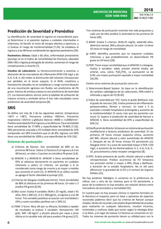 ARCHIVOS DE MEDICINA
ISSN 1698-9465
2018
Vol.14 No.1:4
doi:10.3823/1380
4 Este artículo esta disponible en: www.archivosdemedicina.com
Predicción de Severidad y Pronóstico
La identificación de severidad al ingreso es trascendental para:
a) Determinar si el paciente ingresa a cuidados intermedios o
intensivos, b) Decidir el inicio de terapia efectiva y oportuna, y
c) Evaluar el riesgo de morbimortalidad [7,24]. Se establece al
ingreso y a las 48 horas combinando los siguientes parámetros [24]:
Parámetros clínicos: Edad ≥ 60 años, enfermedad preexistente
(puntaje ≥2 en el índice de comorbilidad de Charlson), obesidad
(IMC>30) e ingesta prolongada de alcohol, aumentan el riesgo de
complicaciones o muerte [7].
Estudios de Laboratorio: La hemoconcentración y azoemia, o
alteración de los marcadores de inflamación (PCR>150 mg/L y de
IL-6, IL-8, IL-10) miden la disminución del volumen intravascular
por pérdidas en el tercer espacio. Si el BUN, creatinina y
hematocrito elevados no se restablecen a rango normal después
de una resucitación agresiva con fluidos son predictores de PA
grave. Valores de amilasa y lipasa no son predictores de severidad
[7]. Los biomarcadores séricos como el péptido de activación de
tripsina urinaria y amiloide sérico A han sido estudiados como
predictores de severidad temprana [8].
SRIS
Se define con más de 2 de los siguientes valores: temperatura
<36°C o >38°C, frecuencia cardíaca >90/min, frecuencia
respiratoria >20/min y glóbulos blancos <4000 o >12000/mm3
.
PrediceseveridaddePAalingresoyalas48horas.Paramortalidad
tiene sensibilidad de 77-89% y especificidad de 79-86% [7,16].
SRIS persistente asociada a FO múltiple tiene mortalidad de 25%
comparado con SRIS transitoria que es de 8%; ingresar con SRIS
tiene una sensibilidad de 100% y una especificidad de 31% [16].
Sistemas de puntuación
a) Criterios de Ranson: Con sensibilidad de 80% en las
primeras 48 horas. Valora 11 factores (5 al ingreso y 6 a las
48 horas), un valor ≥ 3 puntos se considera PA grave [1,8].
b) APACHE II y APACHE-O: APACHE II tiene sensibilidad de
95% al utilizarse diariamente en pacientes en cuidados
intensivos y valora 12 criterios. Un puntaje ≥ 8 es
considerado como riesgo de muerte y es mayor a medida
que aumenta el score [1]. El APACHE-O se utiliza cuando
se agrega el factor obesidad al puntaje [25].
c) Criterios de Glasgow modificada (Imrie): Tiene sensibilidad
de 80% al utilizarse en las primeras 48 horas. Un valor ≥ 3
predice PA grave [8,26].
d) BALI score: Evalúa 4 variables: BUN ≥ 25 mg/dL, edad ≥ 65
años, DHL ≥ 300 U/L, IL-6 ≥ 300 pg/mL, al ingreso y a las 48
horas. Tres variables positivas se asocian con mortalidad ≥
25% y cuatro variables positivas con ≥ 50% [1].
e) PANC 3 Score: Muy útil por su eficacia, facilidad y rapidez
de resultados al evaluar 3 variables: Hematocrito >44
g/dL, IMC >30 kg/m2
y efusión pleural por rayos x (esta
última es la variable más útil para predecir PA grave) [27].
Tres sistemas de puntuación recientes han sido propuestos y
cada uno de ellos predice la severidad en las primeras 24
horas [28].
f) BISAP: Evalúa 5 criterios: BUN>25 mg/dL, edad>60 años,
deterioro mental, SRIS y efusión pleural. Un valor >2 eleva
10 veces el riesgo de mortalidad.
g) HAPS: Identifica pacientes que no requieren cuidados
intensivos y que probablemente no desarrollarán PA
grave en 24 horas [28].
h) POP: Tiene mayor sensibilidad que el APACHE II y Glasgow.
Evalúa 6 variables: edad, presión arterial media, pH
arterial, urea, calcio, PaO2
/FIO2
. La puntuación va de
0-40, una mayor puntuación equivale a mayor mortalidad
[26,29].
Existen otros sistemas de puntuación como ser:
i) Determinant-Based System: Se basa en la identificación
de cambios radiológicos de las colecciones, PAN estéril o
infectada y signos de FO [8,30].
j) Índice de severidad por TCC: Suma el grado Balthazar más
el grado de necrosis [26]. Evalúa presencia de inflamación
peripancreática, flemón y necrosis. Un total ≥ 5 es
asociado a estadía hospitalaria prolongada y aumento de
la morbimortalidad 15 veces más que los pacientes con
score <5. Supera la predicción de severidad de Ranson y
APACHE II, tiene sensibilidad de 87% y especificidad de
83% [1].
k)ClasificacióndeAtlanta:Sebasaenunsistemadepuntuación
multifactorial y factores predictivos de severidad. En las
primeras 24 horas incluye sospecha clínica, aumento
del IMC, efusión pleural y valor aumentado de APACHE
II. Después de las 24 horas incluye FO persistente y/o
Glasgow Imrie >3 y score de severidad mayor si PCR >150
mg/L o aumento de los biomarcadores IL-1, IL-6, IL-8, IL-
10, procalcitonina y beta-receptor antagonista [8].
l) EPIC: Evalúa presencia de ascitis, efusión pleural y edema
retroperitoneal. Predice ocurrencia de FO temprana
con precisión similar o mayor a SRIS, Bisap y Balthazar,
y duración de la estadía hospitalaria. No es útil para
diferenciar la gravedad de la FO y el número de órganos
fallidos [31].
No hay predictor fidedigno ni consenso en la preferencia de
utilizar uno u otro de los sistemas para la FO persistente, a
pesar de la evidencia no hay estudios con relación directa entre
marcadores de pronóstico y mortalidad [32].
En nuestro país no hay ensayos clínicos ni reportes formales en
la literatura al respecto, pero en base a opiniones de expertos
nacionales podemos decir que los criterios de Ranson aunque
simples, fáciles de recordar y de amplia disponibilidad de pruebas
para realizarlas en cualquier laboratorio, resultan inciertos,
incómodos y confusos dado que varían según la etiología biliar
o no biliar, y en lugar de evaluar 11 factores se convierten en 22.
Todos los sistemas de puntación tienen su utilidad pero con la
 