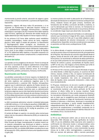 ARCHIVOS DE MEDICINA
ISSN 1698-9465
2018
Vol.14 No.1:4
doi:10.3823/1380
6 Este artículo esta disponible en: www.archivosdemedicina.com
monitoreando la presión arterial, saturación de oxígeno y gasto
urinario cada 1-2 horas inicialmente. La presencia de hipotensión,
taquicardia,
hipoxemia y oliguria >48 horas indica FO persistente, y si no
responde con fluidoterapia IV adecuada requiere manejo en
UCI y probablemente radiología intervencionista y abordaje
endoscópico o quirúrgico [16,19]. El examen físico debe repetirse
cada 4-8 horas, vigilando por alteración del estado mental y/o
rigidez abdominal que indica líquido en el tercer espacio o SCA [1].
En las primeras 6-12 horas debe realizarse panel metabólico
completo, hematológico, niveles séricos de calcio, magnesio,
glucosa y BUN, según el estado del paciente. La hipocalcemia
e hipomagnesemia deben corregirse vía intravenosa. La
hiperglicemiadebemanejarseconinsulina.Lahemoconcentración
y los niveles de BUN elevados indican hidratación inadecuada o
injuria renal, lo que obliga a incrementar el aporte de líquidos
IV. La TCC abdominal debe repetirse si hay pobre respuesta a la
terapia estándar para evaluar complicaciones o empeoramiento
del cuadro [1].
Control del dolor
Los opioides son los analgésicos de elección. Tienen la ventaja de
disminuir la necesidad de analgesia suplementaria comparados
con otras opciones, aunque no existe diferencia en el riesgo
de complicaciones o eventos adversos serios. Se mencionan:
bupremorfina, petidine, pentazocina, fentanyl y morfina [33].
Reanimación con fluidos
Las pérdidas sustanciales en el tercer espacio y la depleción de
volumen intravascular (hipovolemia) que llevan a hipoperfusión
del lecho esplénico son predictores negativos para la PA
(hemoconcentración y azoemia) [34]. Estudios retrospectivos
sugieren que la administración agresiva de fluidos durante las
primeras 24 horas reduce la morbimortalidad. La mayoría de
las guías actuales proveen directrices para su administración
temprana y vigorosa, que es más importante durante las primeras
12-24 horas y de poco valor después de este tiempo. Estudios de
la Clínica Mayo demostraron con esta conducta la disminución en
la incidencia de FO y del score de SRIS, y de estadía hospitalaria/
UCI [7,34].
La AGA recomienda administrar solución cristaloide balanceada
a 200-500 mL/hora o 5-10 mL/Kg de peso/hora (2500-4000 mL
en las primeras 24 horas) para mantener una PAM efectiva (65
mmHg) y un gasto urinario de 0.5 mL/Kg de peso/hora, y así
disminuir los niveles de BUN [28].
El Lactato de Ringer es superior a la solución salina normal pues
reduce más los marcadores inflamatorios (PCR) y la incidencia de
SRIS [19,34]. 
Un estudio experimental en ratas con PAN utilizando solución
Ethyl Piruvato de Ringer (reemplazando el Lactato) mostró ser
un potente antioxidante que disminuyó el edema y necrosis
pancreática logrando reducción de FO terminal y mejoría en la
supervivencia [34]. Los coloides (GRE) deben considerarse en caso
de hematocrito <25% y albúmina humana ante hipoalbuminemia
<2 g/dL [28].
La manera práctica de medir la adecuación de la fluidoterapia y
delestadodehidrataciónesmediantemonitoreocardiopulmonar
clínico, medición horaria del gasto urinario, monitoreo del
hematocrito (de 35-44%) y corrección del BUN y creatinina, lo
cual ha demostrado que limita la necrosis. Un hematocrito al
ingreso 44-47% asociado a disminución en las primeras 24 horas
es considerado riesgo mayor para desarrollar necrosis [28].
El principal riesgo de la restitución de fluidos es la sobrecarga de
volumen que incrementa el riesgo de SCA, sepsis, necesidad de
intubación y muerte [1,7,16], por lo que debe adaptarse según
el grado de depleción de volumen intravascular y la reserva
cardiopulmonar disponible, teniendo consideraciones especiales
en pacientes con falla renal y cardiopulmonar [7,28].
Nutrición
En la última década, el soporte nutricional se ha convertido en
uno de los puntos clave en el tratamiento de la PA, principalmente
de la PA grave. Hay indicación de nutrición especializada desde el
ingreso, siendo de elección la NE sobre la NPT administrada de
forma precoz. Se recomienda la utilización de dietas poliméricas,
en las que estén presentes los tres nutrientes básicos proteínas,
hidratos de carbono y grasas, acompañados de líquidos claros.
La NPT es más cara, más riesgosa y menos efectiva que la NE en
pacientes con PA y se reserva como segunda línea.
En PA leve sin FO o necrosis, puede iniciarse NE desde el ingreso
con dieta blanda o sólida baja en grasas, en ausencia de dolor
intenso, náuseas, vómitos e íleo, sin esperar normalización de
los niveles de enzimas pancreáticas. Es segura y está asociada
con estadía hospitalaria más corta en comparación con
dieta de líquidos claros avanzando lentamente a dieta sólida
[1,5,7,16,18,19,34,35].
En PA grave, intolerancia a la vía oral o cuando se agravan los
signos clínicos de PA con la NE, está indicada la NPT; aun así
se recomienda mantener una mínima perfusión de NE para
preservar el efecto trófico de la mucosa intestinal. Puede
iniciarse en los primeros 3-5 días cuando mejoran los síntomas y
los marcadores inflamatorios, por sonda nasoyeyunal (Dobhoff)
que es mejor que la nasogástrica pues disminuye la secreción
pancreática, previene el riesgo de translocación bacteriana del
intestino al páncreas e infecciones, disminuye la necesidad de
intervenciones quirúrgicas y acorta estadía hospitalaria/UCI,
independientemente del APACHE II score, sin cambios en la
ocurrencia de complicaciones y mortalidad, comparada con la
NPT. Un meta-análisis reciente demostró además reducción en la
mortalidad y FO [1,7,16,18,19,34-37].
Antibióticos
La PA es una inflamación estéril, solo un tercio de los casos
desarrollan PAN infectada con riesgo significativo de muerte
>50%. El uso de antibióticos debe reservarse ante sospecha o
confirmación de infecciones locales o extrapancreáticas como
neumonías, infección del tracto urinario, colangitis, sepsis,
flebitis en sitio de venopunción; o como recomiendan las guías
clínicas de la AGA y ACG, restringiéndolos a pacientes con
PAN con necrosis del páncreas >30% o necrosis pancreática
 