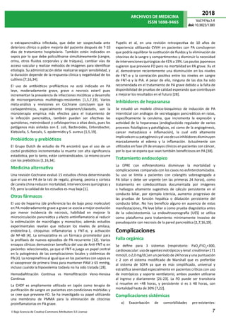 ARCHIVOS DE MEDICINA
ISSN 1698-9465
2018
Vol.14 No.1:4
doi:10.3823/1380
7
© Bajo licencia de Creative Commons Attribution 3.0 License
o extrapancreática infectada, que debe ser sospechada ante
deterioro clínico o pobre mejoría del paciente después de 7-10
días de tratamiento hospitalario. También están indicados en
sepsis por lo que debe policultivarse simultáneamente (sangre,
orina, otros fluidos corporales y de tráquea), cambiar vías de
acceso vascular y realizar métodos de imágenes para identificar
etiología. Su administración debe realizarse según sensibilidad, y
la duración depende de la respuesta clínica y negatividad de los
cultivos [7,16,34].
El uso de antibióticos profilácticos no está indicado en PA
leve, moderadamente grave, grave o necrosis esteril pues
incrementan la prevalencia de infecciones micóticas y desarrollo
de microorganismos multidrogo-resistentes [1,5,7,19]. Varios
meta-análisis y revisiones en Cochrane concluyen que los
carbapenémicos, especialmente imipenem/cilastatin, son la
monoterapia empírica más efectiva para el tratamiento de
la infección pancreática, también pueden ser efectivas las
quinolonas, metronidazol y cefalosporinas a altas dosis, pues los
patógenos más aislados son E. coli, Bacteroides, Enterobacter,
Klebsiella, S. faecalis, S. epidermidis y S. aureus [1,5,19].
Probióticos y prebióticos
El Grupo Dutch de estudio de PA encontró que el uso de un
coctel probiótico incrementaba la muerte con alta significancia
estadística, por lo tanto, están contraindicados. Lo mismo ocurre
con los prebióticos [1,16,34].
Medicina alternativa
Una revisión Cochrane evaluó 15 estudios chinos determinando
que el uso en PA de la raíz de regaliz, ginseng, peonia y corteza
de canela china reducen mortalidad, intervenciones quirúrgicas y
FO, pero la calidad de los estudios es muy baja [1].
Otros fármacos
El uso de heparina (de preferencia las de bajo peso molecular)
en PA moderadamente grave a grave se asocia a mejor evolución
por menor incidencia de necrosis, habilidad en mejorar la
microcirculación pancreática y efecto antiinflamatorio al reducir
la estimulación de macrófagos y monocitos; además estudios
experimentales revelan que reducen los niveles de amilasa,
endotelina-1, citoquinas inflamatorias y FNT-α, y activación
de NF-kB [4]. La simvastatina es un fármaco prometedor para
la profilaxis de nuevos episodios de PA recurrente [12]. Varios
ensayos clínicos demuestran beneficio del uso de Anti-FNT-α en
pacientes seleccionados, ya que el FNT-α juega un papel central
en la patogénesis de las complicaciones locales y sistémicas de
PA (4). La norepinefrina al igual que en los pacientes con sepsis es
el vasopresor de primera línea para mantener PAM ≥ 65 mmHg,
incluso cuando la hipovolemia todavía no ha sido tratada [28].
Hemodiafiltración Continua vs Hemofiltración Veno-Venosa
Continua
La CHDF es ampliamente utilizada en Japón como terapia de
purificación de sangre en pacientes con condiciones mórbidas y
se cree que previene FO. Se ha investigado su papel utilizando
una membrana de PMMA para la eliminación de citocinas
proinflamatorias en PA grave.
Pupelis et al, en una revisión retrospectiva de 10 años de
experiencia utilizando CVVH en pacientes con PA concluyeron
que podría equilibrar la sustitución de fluidos y la eliminación de
citocinas de la sangre y compartimentos y disminuir la necesidad
de intervenciones quirúrgicas de 41% a 19%. Las pautas japonesas
sugieren que previene FO pero no mortalidad en PA grave. Xu et
al, demostraron recientemente una disminución en los niveles
de FNT-α y la correlación positiva entre los niveles en sangre
de FNT-α y la PIA. A pesar de ello, ninguna de las dos ha sido
recomendada en el tratamiento de PA grave debido a la falta de
disponibilidad de pruebas de calidad esperando que contribuyan
a mejorar los resultados en el futuro [28].
Inhibidores de heparanasa
Se estudió un modelo clínico-bioquímico de inducción de PA
intersticial con análogos de secretagogos pancreáticos en ratas,
específicamente la ceruleina, que incrementa la expresión y
actividad de la heparanasa (endoglucósido regulador de varios
procesos fisiológicos y patológicos, así como de la angiogénesis,
cancer metastásico e inflamación), la cual está altamente
implicadaensupatogénesisyelusodesusinhibidoresdisminuyen
marcadamente el edema y la inflamación. Actualmente son
utilizados en fase I/II de ensayos clínicos en pacientes con cáncer,
por lo que se espera que sean también beneficiosos en PA [38].
Tratamiento endoscópico
La CPRE con esfinterotomía disminuye la mortalidad y
complicaciones comparada con los casos no esfinterotomizados.
Su uso se limita a pacientes con colangitis sobreagregada a
PA biliar y debe ser urgente (en las primeras 24 horas), como
tratamiento en coledocolitiasis documentada por imágenes
o hallazgos altamente sugestivos de cálculo persistente en el
conducto biliar, por ejemplo ictericia, aumento progresivo de
las pruebas de función hepática o dilatación persistente del
conducto biliar. No hay beneficio alguno en ausencia de estas
manifestaciones, PA leve biliar o como prueba diagnóstica antes
de la colecistectomía. La endoultrasonografía (UES) se utiliza
como plataforma para tratamiento mínimamente invasivo de
pseudoquiste con necrosis de la pared pancreática [1,7,16,19]. 
Complicaciones
Falla orgánica
Se define para 3 sistemas (respiratorio: PaO2
/FiO2
=300,
cardiovascular:usodeagentesinotrópicosyrenal:creatinina=171
mmol/L o 2,0 mg/dL) en un período de 24 horas y una puntuación
≥ 2 con el sistema modificado de Marshall que es preferible
al sistema de SOFA ya que es más simplificado, universal y
estratifica severidad especialmente en pacientes críticos con uso
de inotrópicos y soporte ventilatorio; ambos pueden utilizarse
al ingreso y diariamente [21-23]. La FO puede ser transitoria
si resuelve en <48 horas, y persistente si es ≥ 48 horas, con
mortalidad hasta de 30% [7,22].
Complicaciones sistémicas
a) Exacerbación de comorbilidades pre-existentes:
 