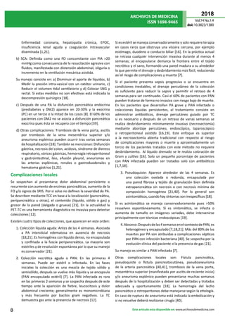 ARCHIVOS DE MEDICINA
ISSN 1698-9465
2018
Vol.14 No.1:4
doi:10.3823/1380
8 Este artículo esta disponible en: www.archivosdemedicina.com
Enfermedad coronaria, hepatopatía crónica, EPOC,
insuficiencia renal aguda y coagulación intravascular
diseminada [1,21].
b) SCA: Definida como una FO concomitante con PIA >20
mmHg como consecuencia de la resucitación agresiva con
fluidos, manifestada con distensión abdominal, oliguria o
incremento en la ventilación mecánica asistida.
Su manejo consiste en: a) Disminuir el aporte de líquidos, b)
Medir la presión intra-vesical con un catéter urinario, c)
Reducir el volumen tidal ventilatorio y d) Colocar SNG y
rectal. Si estas medidas no son efectivas está indicada la
descompresión quirúrgica [18].
c) Después de una PA la disfunción pancreática endocrina
(prediabetes y DM2) aparece en 20-30% y la exocrina
(PC) en un tercio o la mitad de los casos [8]. El 60% de los
pacientes con DM2 no se asocia a disfunción pancreática
exocrina pues ésta se recupera con el tiempo [39].
d) Otras complicaciones: Trombosis de la vena porta, ascitis
por trombosis de la vena mesentérica superior y/o
aneurisma esplénico pueden ocurrir tras varias semanas
de hospitalización [18]. También se mencionan: Disfunción
gástrica, necrosis del colon, acidosis, síndrome de distress
respiratorio, várices gástricas, hemorragia retroperitoneal
y gastrointestinal, íleo, efusión pleural, aneurismas en
las arterias esplénicas, renales o gastroduodenales y
hematoma gástrico [1,21].
Complicaciones locales
Se sospechan al presentarse dolor abdominal persistente o
recurrente con aumento de enzimas pancreáticas, aumento de la
FO y/o signos de SRIS. Por si solas no definen la severidad de PA.
Se describen mediante TCC en base a la localización (pancreática,
peripancreática u otras), el contenido (líquido, sólido o gas) y
grosor de la pared (delgada o gruesa) [21]. En la actualidad la
PET-TC es una herramienta diagnóstica no invasiva para detectar
colecciones [12].
Existen cuatro tipos de colecciones, que aparecen en este orden:
1. Colección líquida aguda: Antes de las 4 semanas. Asociada
a PA intersticial edematosa en ausencia de necrosis
[18,21]. Es homogénea con líquido denso, no encapsulada
y confinada a la fascia peripancreática. La mayoría son
estériles y de resolución espontánea por lo que su manejo
es conservador [21].
2. Colección necrótica aguda o PAN: En las primeras 4
semanas. Puede ser estéril o infectada. En las fases
iniciales la colección es una mezcla de tejido sólido y
semisólido, después se vuelve más líquida y se encapsula
(PAN encapsulada estéril) [7]. La PAN infectada es rara
en las primeras 2 semanas y se sospecha después de este
tiempo ante la aparición de fiebre, leucocitosis y dolor
abdominal creciente; generalmente es monomicrobiana
y más frecuente por bacilos gram negativos. La TC
demuestra gas ante la presencia de necrosis [12].
Si es estéril se maneja conservadoramente y solo requiere terapia
en casos raros que obstruya una víscera cercana, por ejemplo
estómago, duodeno o conducto biliar [16]. En la práctica actual
se retrasa cualquier intervención invasiva durante al menos 4
semanas; al encapsularse demarca la frontera entre el tejido
necrótico y el sano, formando una pared madura a su alrededor
lo que permite el drenaje y desbridamiento más fácil, reduciendo
así el riesgo de complicaciones y muerte [7].
Si el paciente presenta sepsis progresiva o se encuentra en
condiciones inestables, el drenaje percutáneo de la colección
es suficiente para reducir la sepsis y permitir el retraso de 4
semanas para ser continuado. Casi el 60% de pacientes con PAN
pueden tratarse de forma no invasiva con riesgo bajo de muerte.
En los pacientes que desarrollan PA grave y PAN infectada o
colecciones líquidas persistentes, el tratamiento consiste en
administrar antibióticos, drenaje percutáneo guiado por TC
si es necesario y después de un retraso de varias semanas se
realiza desbridamiento mínimamente invasivo (necrosectomía)
mediante abordaje percutáneo, endoscópico, laparoscópico
o retroperitoneal asistido [16,19]. Este enfoque es superior
a la necrosectomía abierta tradicional con respecto al riesgo
de complicaciones mayores o muerte y aproximadamente un
tercio de los pacientes tratados con este método no requiere
desbridamiento.  Al líquido drenado se le realiza coloración de
Gram y cultivo [16]. Solo un pequeño porcentaje de pacientes
con PAN infectada pueden ser tratados solo con antibióticos
[1,7,18].
3. Pseudoquiste: Aparece alrededor de las 4 semanas. Es
una colección ovalada o redonda, encapsulada por
una pared fibrosa y tejido de granulación bien definida
extrapancreática sin necrosis o con necrosis mínima de
composición homogénea [21,40]. Por lo general son
asintomáticos, cuando hay síntomas son inespecíficos [18].
Si es asintomático se maneja conservadoramente pues >50%
resuelven espontáneamente. Si es sintomático, se infecta o
aumenta de tamaño en imágenes seriadas, debe intervenirse
principalmente con técnicas endoscópicas [19].
4.Absceso:Despuésdelas4semanasenelcontextodePAN,es
heterogéneo y encapsulado [7,18,21]. Más del 80% de las
muertes por PA son atribuidas a complicaciones sépticas
por PAN con infección bacteriana [40]. Se sospecha por la
evolución clínica del paciente o la presencia de gas [21].
Su manejo es similar a PAN infectada [7].
Otras complicaciones locales son: Fístula pancreática,
pseudoquiste o fístula pancreatocutánea, pseudoaneurisma
de la arteria pancreática [40,41], trombosis de la vena porta,
mesentérica superior (manifestada por ascitis de reciente inicio)
y/o aneurisma esplénico pueden presentarse muchas semanas
después de la hospitalización y deben ser detectadas y tratadas
adecuada y oportunamente [18]. La hemorragia del lecho
pancreático o retroperitoneo debe manejarse según la etiología.
En caso de ruptura de aneurisma está indicada la embolización y
si no resuelve deberá realizarse cirugía [40].
 