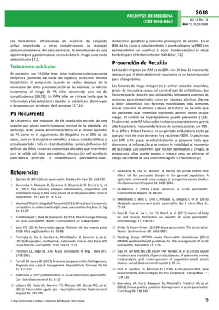 ARCHIVOS DE MEDICINA
ISSN 1698-9465
2018
Vol.14 No.1:4
doi:10.3823/1380
9
© Bajo licencia de Creative Commons Attribution 3.0 License
Los hematomas intramurales en ausencia de sangrado
activo importante u otras complicaciones se manejan
conservadoramente. En caso contrario, la embolización es una
opción segura y poco invasiva, reservándose la cirugía para casos
seleccionados [41].
Tratamiento quirúrgico
En pacientes con PA biliar leve, debe realizarse colecistectomía
temprana (primeras 48 horas del ingreso), acortando estadía
hospitalaria al compararla cuando se realiza después de la
resolución del dolor y normalización de las enzimas. Su retraso
incrementa el riesgo de PA biliar recurrente pero no de
complicaciones [16,19]. En PAN biliar se retrasa hasta que la
inflamación y las colecciones líquidas se estabilicen, disminuyan
o desaparezcan, alrededor de 6 semanas [5,7,16].
Pa Recurrente
Se caracteriza por episodios de PA producidos en más de una
ocasión por ajuste morfo-funcional normal de la glándula, sin
embargo, la PC puede encontrarse tanto en el primer episodio
de PA como en el seguimiento. Es idiopática en el 30% de los
casos, pero en la mayoría se identifica la causa: coledocolitiasis o
cristales de lodo y bilis en el conducto biliar común, disfunción del
esfínter de Oddi, variantes anatómicas ductales que interfieren
con la salida del jugo pancreático, obstrucción del conducto
pancreático principal o ensambladura pancreático-biliar,
mutaciones genéticas y consumo prolongado de alcohol. En el
80% de los casos la colecistectomía y eventualmente la CPRE con
esfinterotomía son curativas. El ácido Ursodesoxicólico es eficaz
también para el tratamiento del lodo biliar [42].
Prevención de Recaída
La tasadereingresopor PAResde20%alos 30días. Es importante
destacar que el dolor abdominal recurrente es un factor esencial
para el diagnóstico.
Los factores de riesgo incluyen en el primer episodio: severidad,
grado de necrosis y causa, así como el uso de antibióticos. Los
factores que la reducen son: dieta sólida tolerable y ausencia de
síntomas gastrointestinales como ser náuseas, vómitos, diarrea
y dolor abdominal. Los factores modificables más comunes
son el consumo de alcohol y abuso de tabaco. Se ha visto que
los pacientes que continúan ingiriendo alcohol tienen mayor
riesgo. El control de hiperlipidemias puede prevenirla [7,18].
Finalmente, ante PA biliar debe realizarse colecistectomía previa
alta hospitalaria reduciendo la tasa de complicaciones un 75%.
Si se difiere deberá hacerse en un período ambulatorio corto ya
que por más de unas semanas hay recidivas >30%. En pacientes
con PAN o PA grave, la colecistectomía se pospone hasta que
disminuya la inflamación y se mejore la visibilidad al momento
de la cirugía. Los pacientes que no son candidatos a cirugía, la
endoscopía biliar puede ayudar a reducir pero no eliminar el
riesgo recurrente de una colecistitis aguda o cólico biliar [7].
Referencias
1	 Quinlan JD (2014) Acute pancreatitis. Médico Am Fam 90: 632-639.
2	 Dumnicka P, Maduzia D, Ceranow P, Olszanecki R, Dro˙zd˙z R, et
al. (2017) The interplay between inflammation, coagulation and
endothelial injury in the early phase of acute pancreatitis: Clinical
implications. Int J Mol Sci 18: 1-25.
3	 Munhoz Filho HL, Batigalia F, Funes HL (2015) Clinical and therapeutic
correlations in patients with slight acute pancreatitis. Arq Bras Cir Dig
28: 24-27.
4	 Kambhampati S, Park W, Habtezion A (2014) Pharmacologic therapy
for acute pancreatitis. World J Gastroenterol 20: 16868-16880.
5	 Soto PO (2014) Pancreatitis aguda: Revision de las nuevas guias
2013. Med Leg Costa Rica 31: 79-83.
6	 Parniczky A, Kui B, Czentesi A, Mosztbacher D, Szimmer J, et al.
(2016) Prospective, multicentre, nationwide clinical data from 600
cases of acute pancreatitis. PLoS One 11: 1-19.
7	 Forsmark CE, Vege SS (375) Acute pancreatitis. N Engl J Med 375:
1972-1981.
8	 Portelli M, Jones CD (2017) Severe acute pancreatitis: Pathogenesis,
diagnosis and surgical management. Hepatobiliary Pancreat Dis Int
16: 155-159.
9	 Habtezion A (2015) Inflammation in acute and chronic pancreatitis.
Curr Opin Gastroenterol 31: 1-12.
10	 Lalastra CS, Tavío HE, Moreira VV, Maroto CM, García MC, et al.
(2013) Pancreatitis aguda por hipertrigliceridemia. Gastroenterol
Hepatol 36: 274-279.
11	 Alsamarrai A, Das SL, Windsor JA, Petrov MS (2014) Factors that
affect risk for pancreatic disease in the general population: A
systematic review and meta-analysis of prospective cohort studies.
Clin Gastroenterol Hepatol 12: 1635-1644.
12	 de-Madaria E (2013) Latest advances in acute pancreatitis.
Gastroenterol Hepatol 36: 98-102.
13	 Mikolasevic I, Milic S, Orlic L, Poropat G, Jakopcic I, et al. (2016)
Metabolic syndrome and acute pancreatitis. Eur J Intern Med 32:
79-83.
14	 Yoon B, Choi H, Lee S, Lim CH, Kim S, et al. (2017) Impact of body
fat and muscle distribution on severity of acute pancreatitis.
Pancreatology. 17: 178-183.
15	 Binker G, Cosen-Binker LI (2014) Acute pancreatitis: The stress factor.
World J Gastroenterol 20: 5801-5807.
16	 Working Group IAP/APA Acute Pancreatitis Guidelinesa (2013)
IAP/APA evidence-based guidelines for the management of acute
pancreatitis. Pancreatol 13: 1-15.
17	 Xiao AY, Tan MLY, Wu LM, Asrani VM, Windso JA, et al. (2016) Global
incidence and mortality of pancreatic diseases: A systematic review,
meta-analysis, and meta-regression of population-based cohort
studies. Lancet Gastroenterol Hepatol 1: 45-55.
18	 Dick JF, Gardner TB, Merrens EJ (2016) Acute pancreatitis: New
developments and strategies for the hospitalist. J Hosp Med 11:
724-729.
19	 Greenberg JA, Hsu J, Bawazeer M, Marshall J, Friedrich JO, et al.
(2016) Clinical practice guideline: Management of acute pancreatitis.
Can J Surg 59: 128-140.
 