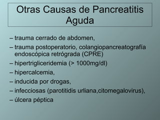 Otras Causas de Pancreatitis Aguda trauma cerrado de abdomen,  trauma postoperatorio, colangiopancreatografía endoscópica retrógrada (CPRE) hipertrigliceridemia (> 1000mg/dl) hipercalcemia,  inducida por drogas, infecciosas (parotitidis urliana,citomegalovirus),  úlcera péptica 