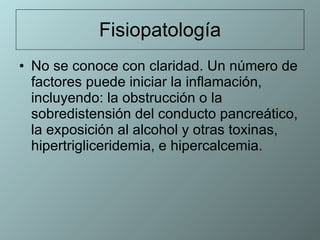 Fisiopatología No se conoce con claridad. Un número de factores puede iniciar la inflamación, incluyendo: la obstrucción o la sobredistensión del conducto pancreático, la exposición al alcohol y otras toxinas, hipertrigliceridemia, e hipercalcemia.  