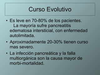 Curso Evolutivo Es leve en 70-80% de los pacientes.  La mayoría sufre pancreatitis edematosa intersticial, con enfermedad autolimitada. Aproximadamente 20-30% tienen curso mas severo.  La infección pancreática y la falla multiorgánica son la causa mayor de  morbi-mortalidad.  