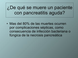 ¿De qué se muere un paciente con pancreatitis aguda? Mas del 80% de las muertes ocurren por complicaciones sépticas, como consecuencia de infección bacteriana o fúngica de la necrosis pancreática 