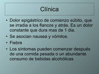 Clínica Dolor epigástrico de comienzo súbito, que se irradia a los flancos y atrás. Es un dolor constante que dura mas de 1 dia.  Se asocian nausea y vómitos.  Fiebre Los síntomas pueden comenzar después de una comida pesada o un abundante consumo de bebidas alcohólicas 
