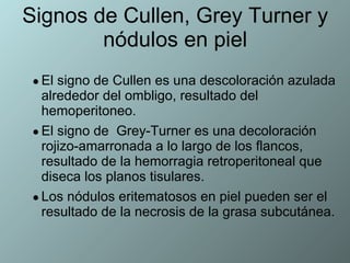 Signos de Cullen, Grey Turner y nódulos en piel El signo de Cullen es una descoloración azulada alrededor del ombligo, resultado del hemoperitoneo. El signo de  Grey-Turner es una decoloración rojizo-amarronada a lo largo de los flancos, resultado de la hemorragia retroperitoneal que diseca los planos tisulares. Los nódulos eritematosos en piel pueden ser el resultado de la necrosis de la grasa subcutánea. 