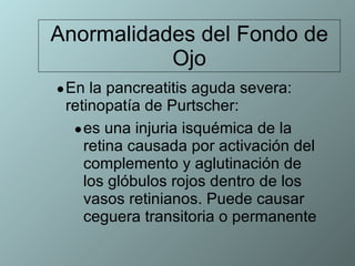 Anormalidades del Fondo de Ojo En la pancreatitis aguda severa: retinopatía de Purtscher: es una injuria isquémica de la retina causada por activación del complemento y aglutinación de los glóbulos rojos dentro de los vasos retinianos. Puede causar ceguera transitoria o permanente 