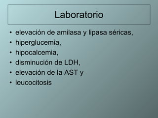 Laboratorio elevación de amilasa y lipasa séricas, hiperglucemia,  hipocalcemia,  disminución de LDH,  elevación de la AST y  leucocitosis 