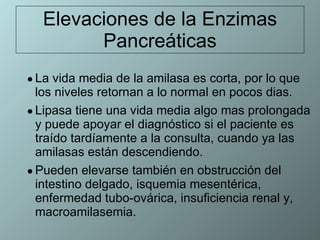 Elevaciones de la Enzimas Pancreáticas La vida media de la amilasa es corta, por lo que los niveles retornan a lo normal en pocos dias.  Lipasa tiene una vida media algo mas prolongada y puede apoyar el diagnóstico si el paciente es traído tardíamente a la consulta, cuando ya las amilasas están descendiendo. Pueden elevarse también en obstrucción del intestino delgado, isquemia mesentérica, enfermedad tubo-ovárica, insuficiencia renal y, macroamilasemia.  