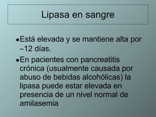 Lipasa en sangre Está elevada y se mantiene alta por   12 días. En pacientes con pancreatitis crónica (usualmente causada por abuso de bebidas alcohólicas) la lipasa puede estar elevada en presencia de un nivel normal de amilasemia 