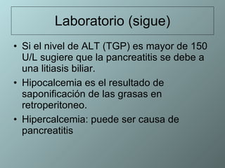 Laboratorio (sigue) Si el nivel de ALT (TGP) es mayor de 150 U/L sugiere que la pancreatitis se debe a una litiasis biliar. Hipocalcemia es el resultado de saponificación de las grasas en retroperitoneo. Hipercalcemia: puede ser causa de pancreatitis 