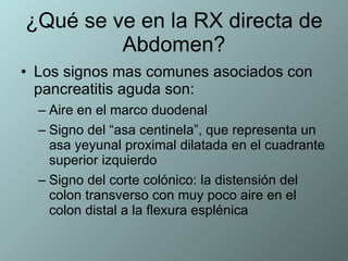 ¿Qué se ve en la RX directa de Abdomen? Los signos mas comunes asociados con pancreatitis aguda son: Aire en el marco duodenal  Signo del “asa centinela”, que representa un asa yeyunal proximal dilatada en el cuadrante superior izquierdo Signo del corte colónico: la distensión del colon transverso con muy poco aire en el colon distal a la flexura esplénica 