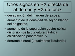 Otros signos en RX directa de abdomen y RX de tórax desaparición del margen del psoas, aumento de la densidad del tejido blando del epigastrio,  aumento de la separación gastro-cólica, distorsión de la curvatura gástrica, calcificación pancreática, y  derrame pleural (usualmente izquierdo).  