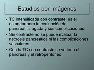 Estudios por Imágenes TC intensificada con contraste: es el estándar para la evaluación de pancreatitis aguda y sus complicaciones.  Sin contraste no se puede evaluar la necrosis pancreática ni las complicaciones vasculares.  Con la TC con contraste se ve todo el páncreas y el retroperitoneo,  