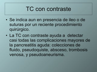 TC con contraste Se indica aun en presencia de ileo o de suturas por un reciente procedimiento quirúrgico.  La TC con contraste ayuda a  detectar casi todas las complicaciones mayores de la pancreatitis aguda: colecciones de fluido, pseudoquiste, absceso, trombosis venosa, y pseudoaneurisma.  