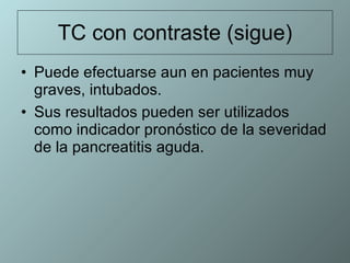 TC con contraste (sigue) Puede efectuarse aun en pacientes muy graves, intubados. Sus resultados pueden ser utilizados como indicador pronóstico de la severidad de la pancreatitis aguda.  